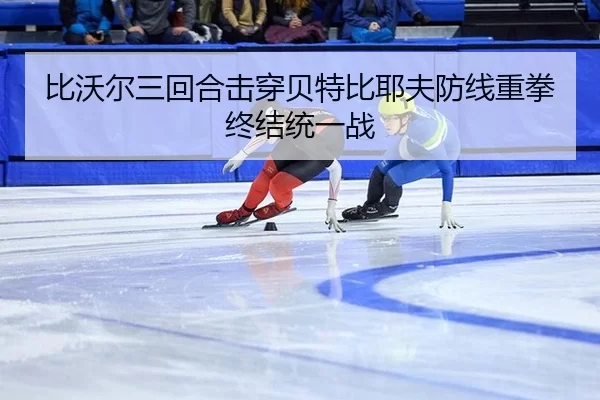 比沃尔三回合击穿贝特比耶夫防线重拳终结统一战